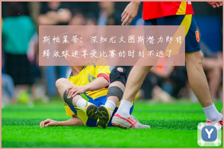 斯帕莱蒂：深知尤文图斯潜力即将释放球迷享受比赛的时刻不远了