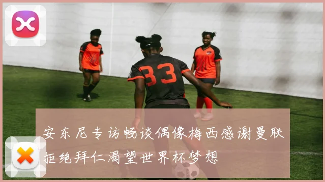 安东尼专访畅谈偶像梅西感谢曼联拒绝拜仁渴望世界杯梦想
