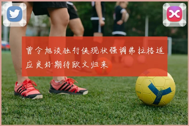 曾令旭谈独行侠现状强调弗拉格适应良好期待欧文归来