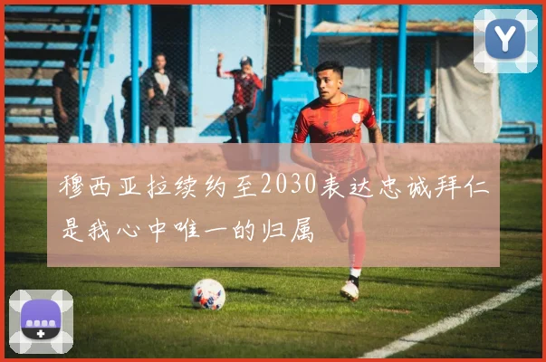 穆西亚拉续约至2030表达忠诚拜仁是我心中唯一的归属