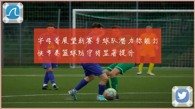 字母哥展望新赛季球队潜力称能打快节奏篮球防守将显著提升