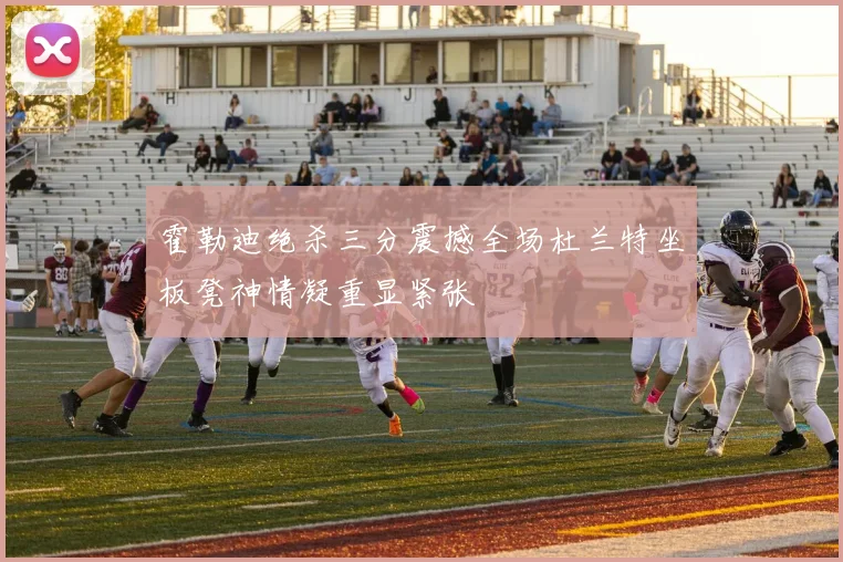 霍勒迪绝杀三分震撼全场杜兰特坐板凳神情凝重显紧张