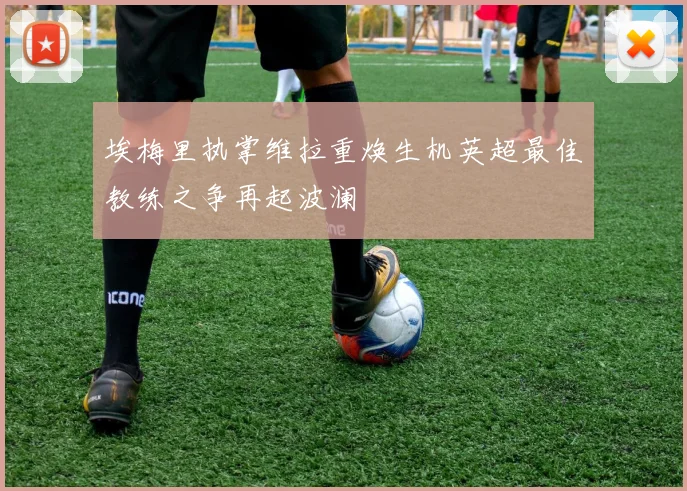 埃梅里执掌维拉重焕生机英超最佳教练之争再起波澜