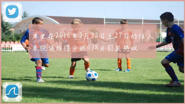 库里在2016年2月22日至27日的惊人表现场均得分达438分引发热议