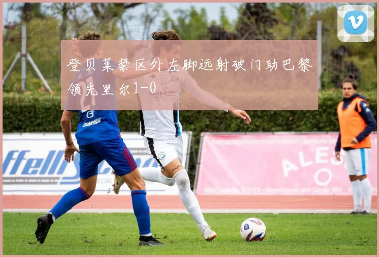 登贝莱禁区外左脚远射破门助巴黎领先里尔1-0