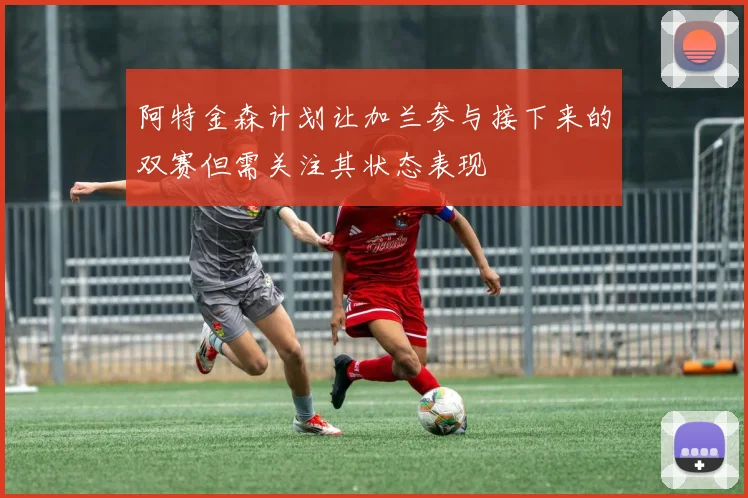 阿特金森计划让加兰参与接下来的双赛但需关注其状态表现