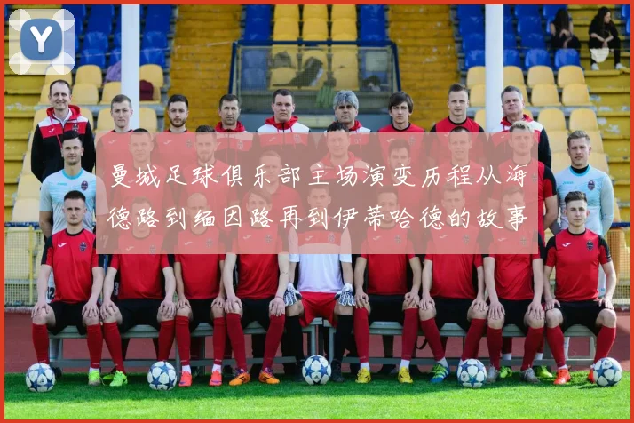 曼城足球俱乐部主场演变历程从海德路到缅因路再到伊蒂哈德的故事
