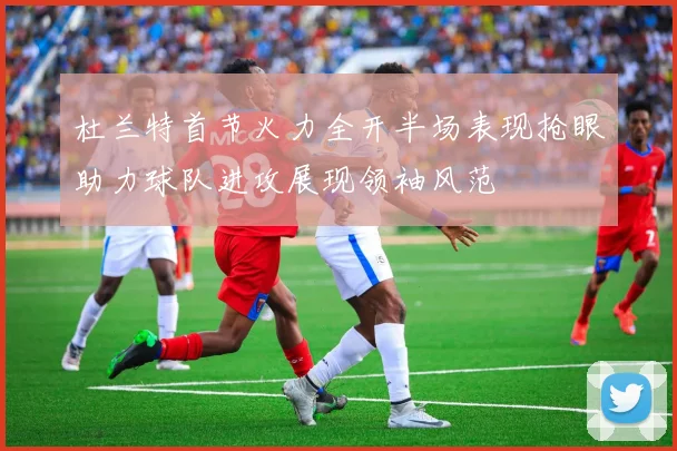 杜兰特首节火力全开半场表现抢眼助力球队进攻展现领袖风范