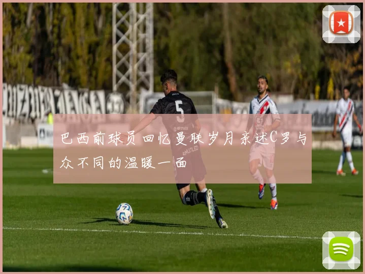巴西前球员回忆曼联岁月亲述C罗与众不同的温暖一面