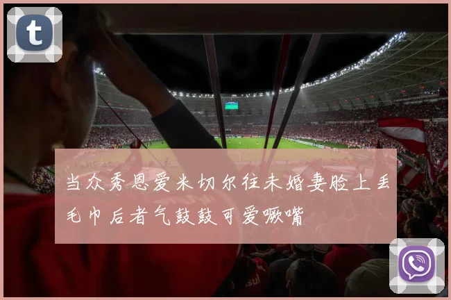 当众秀恩爱米切尔往未婚妻脸上丢毛巾后者气鼓鼓可爱噘嘴