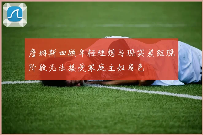 詹姆斯回顾年轻理想与现实差距现阶段无法接受家庭主妇角色