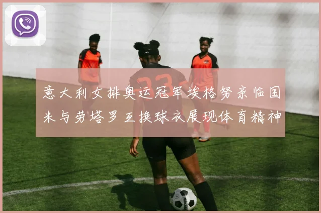 意大利女排奥运冠军埃格努亲临国米与劳塔罗互换球衣展现体育精神