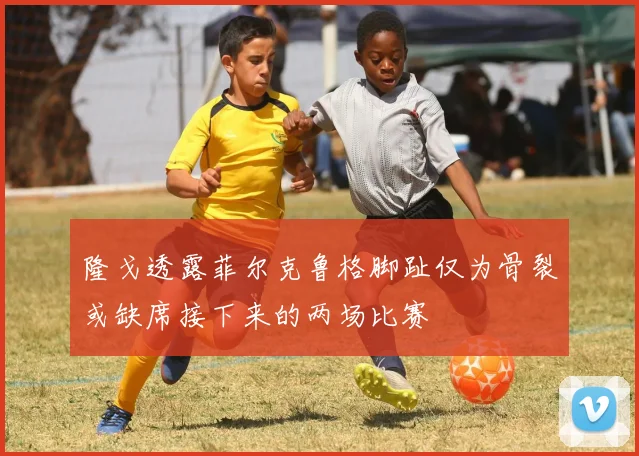 隆戈透露菲尔克鲁格脚趾仅为骨裂或缺席接下来的两场比赛