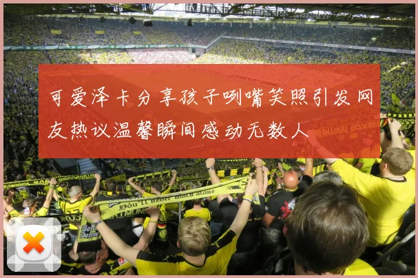 可爱泽卡分享孩子咧嘴笑照引发网友热议温馨瞬间感动无数人